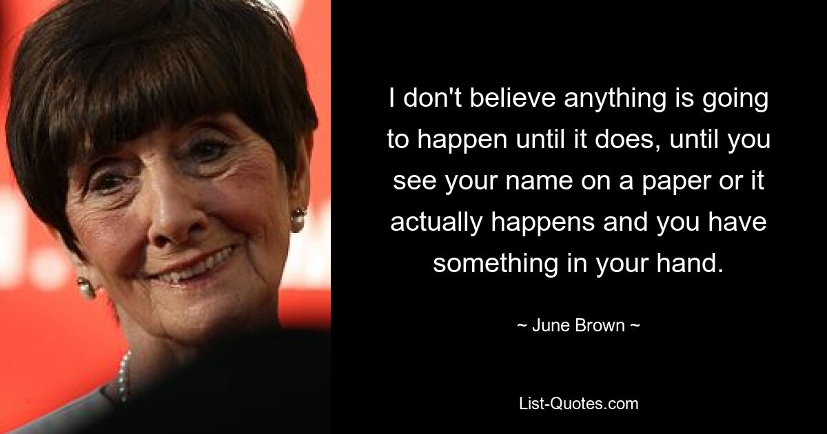 I don't believe anything is going to happen until it does, until you see your name on a paper or it actually happens and you have something in your hand. — © June Brown