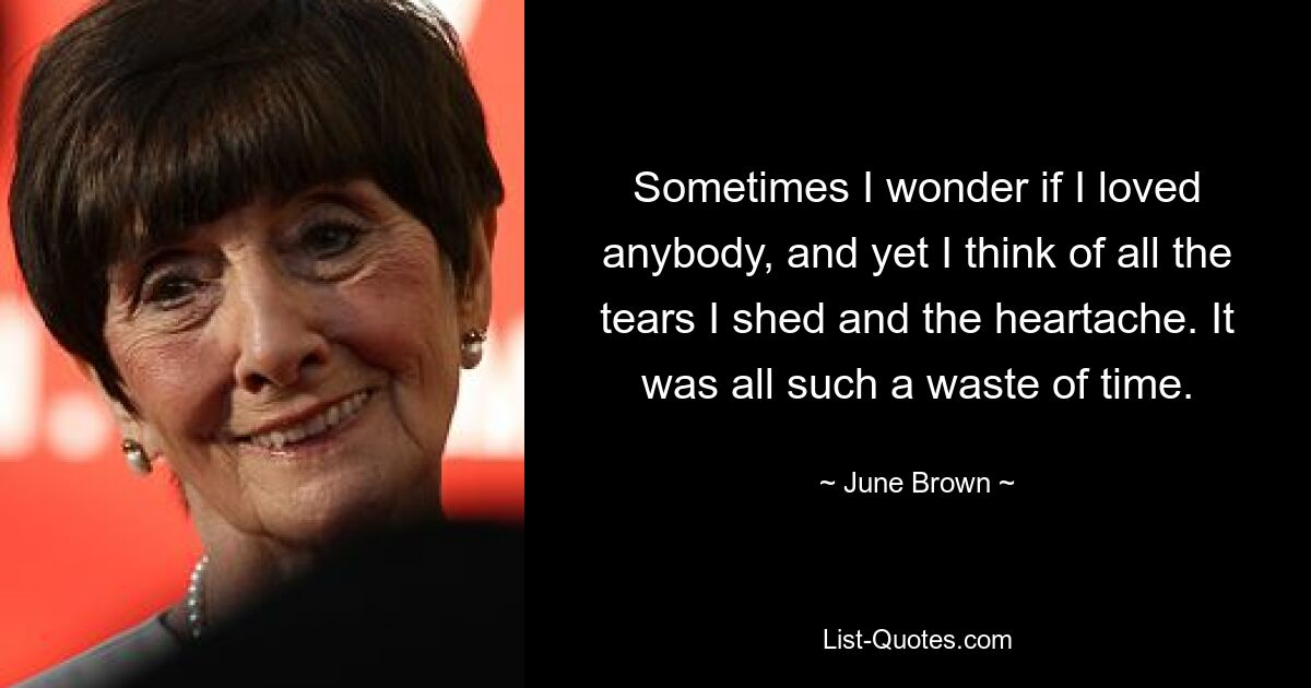 Sometimes I wonder if I loved anybody, and yet I think of all the tears I shed and the heartache. It was all such a waste of time. — © June Brown