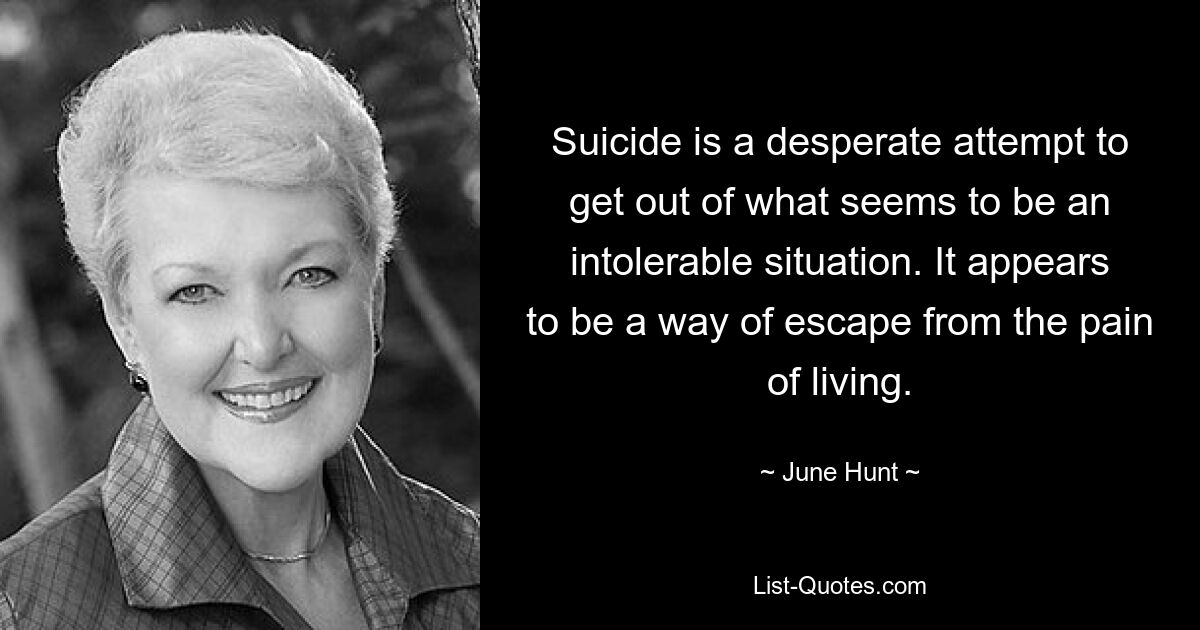 Suicide is a desperate attempt to get out of what seems to be an intolerable situation. It appears to be a way of escape from the pain of living. — © June Hunt