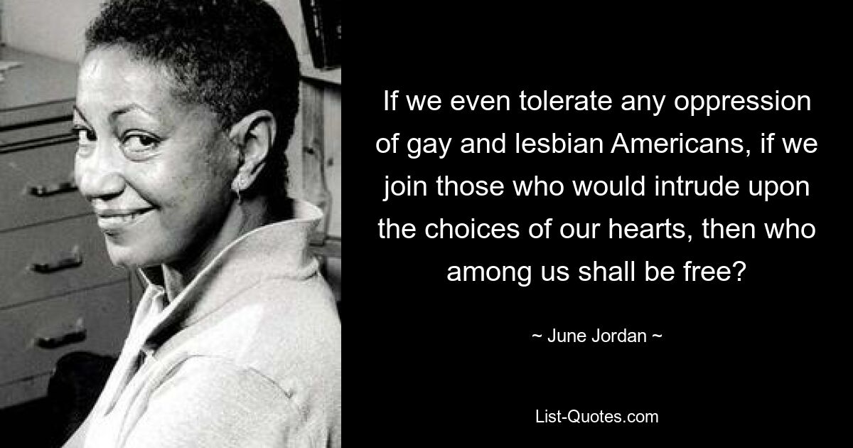 If we even tolerate any oppression of gay and lesbian Americans, if we join those who would intrude upon the choices of our hearts, then who among us shall be free? — © June Jordan