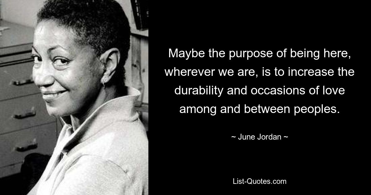 Maybe the purpose of being here, wherever we are, is to increase the durability and occasions of love among and between peoples. — © June Jordan