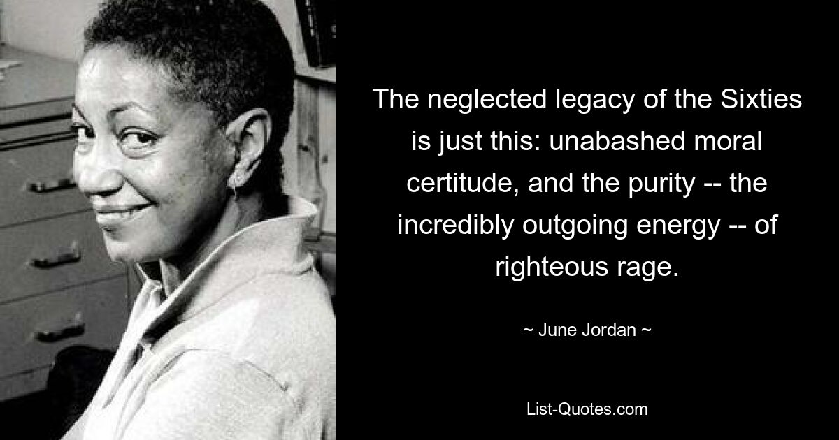 The neglected legacy of the Sixties is just this: unabashed moral certitude, and the purity -- the incredibly outgoing energy -- of righteous rage. — © June Jordan