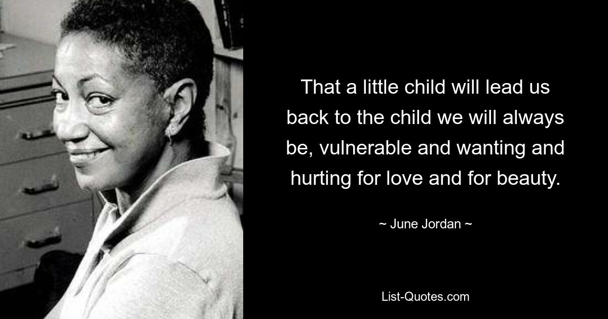 That a little child will lead us back to the child we will always be, vulnerable and wanting and hurting for love and for beauty. — © June Jordan