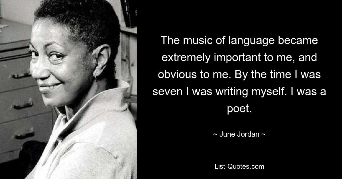 The music of language became extremely important to me, and obvious to me. By the time I was seven I was writing myself. I was a poet. — © June Jordan