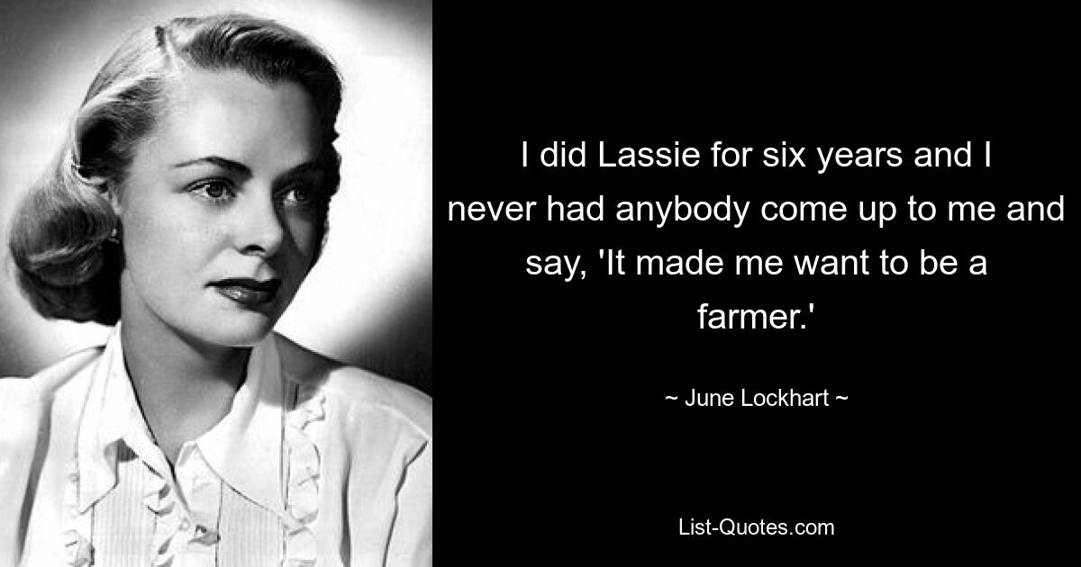 I did Lassie for six years and I never had anybody come up to me and say, 'It made me want to be a farmer.' — © June Lockhart