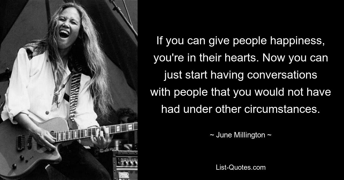 If you can give people happiness, you're in their hearts. Now you can just start having conversations with people that you would not have had under other circumstances. — © June Millington