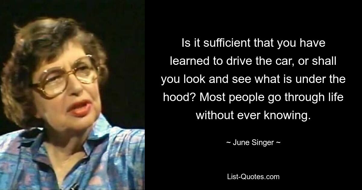 Is it sufficient that you have learned to drive the car, or shall you look and see what is under the hood? Most people go through life without ever knowing. — © June Singer