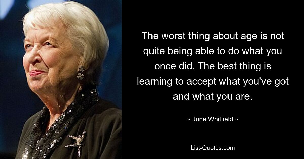 The worst thing about age is not quite being able to do what you once did. The best thing is learning to accept what you've got and what you are. — © June Whitfield