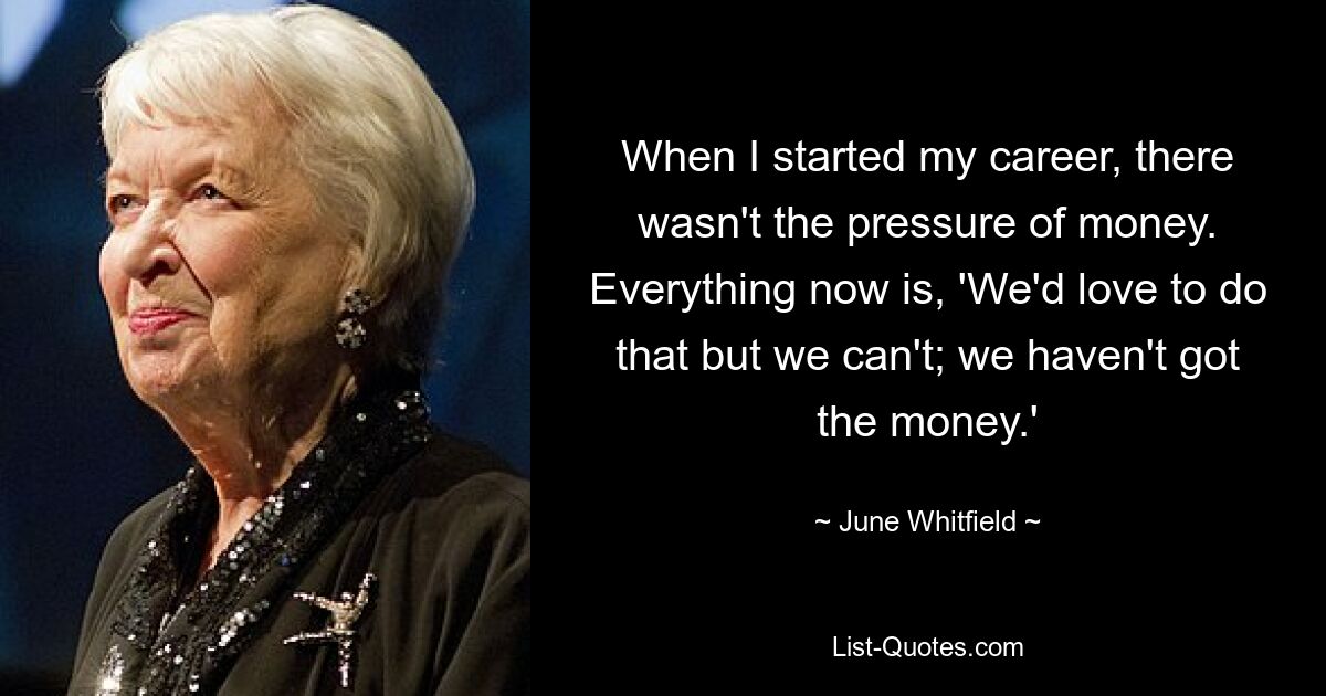 When I started my career, there wasn't the pressure of money. Everything now is, 'We'd love to do that but we can't; we haven't got the money.' — © June Whitfield