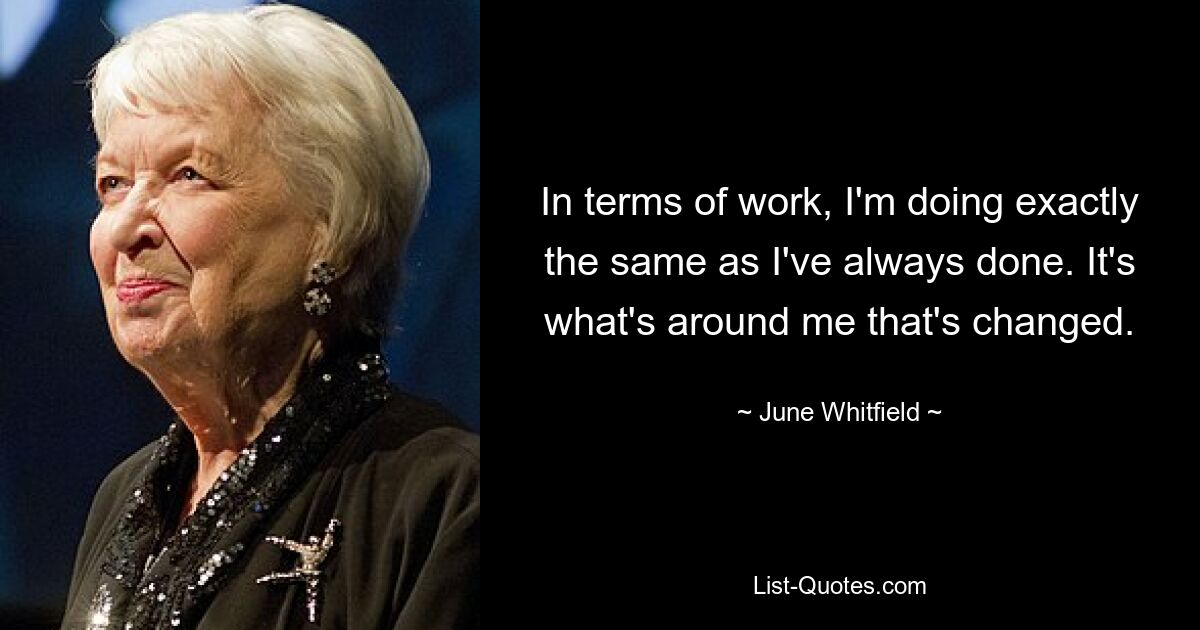 In terms of work, I'm doing exactly the same as I've always done. It's what's around me that's changed. — © June Whitfield