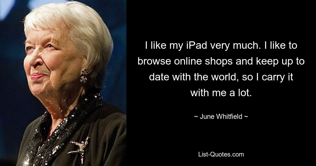 I like my iPad very much. I like to browse online shops and keep up to date with the world, so I carry it with me a lot. — © June Whitfield