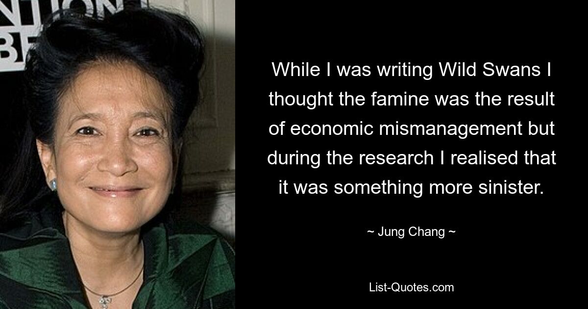 While I was writing Wild Swans I thought the famine was the result of economic mismanagement but during the research I realised that it was something more sinister. — © Jung Chang