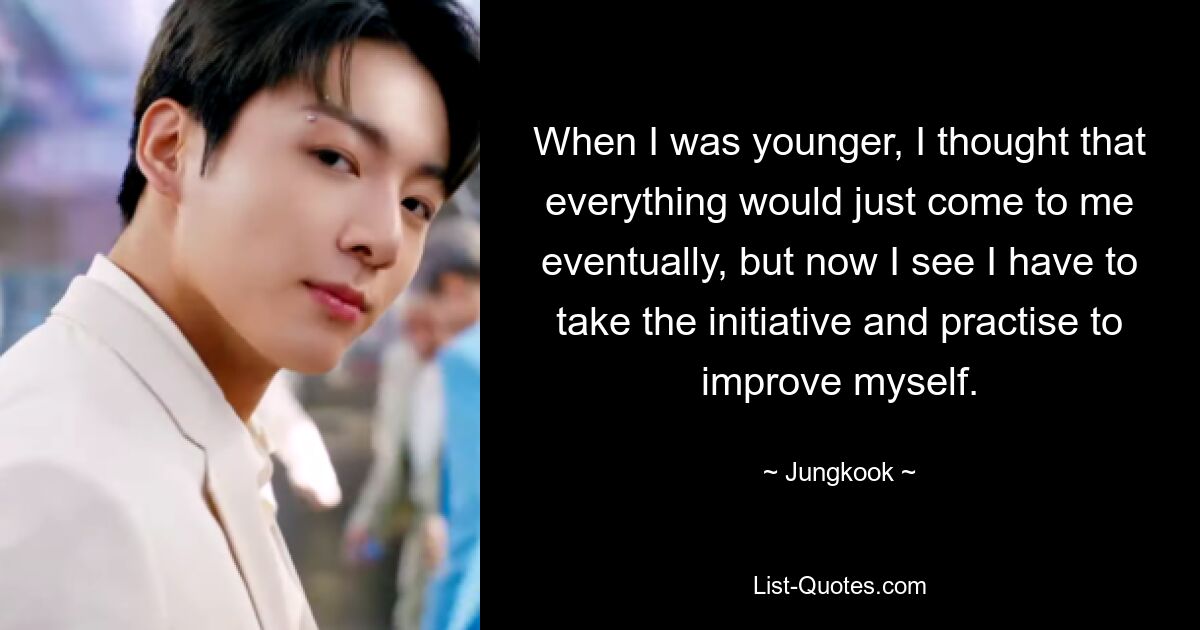 When I was younger, I thought that everything would just come to me eventually, but now I see I have to take the initiative and practise to improve myself. — © Jungkook