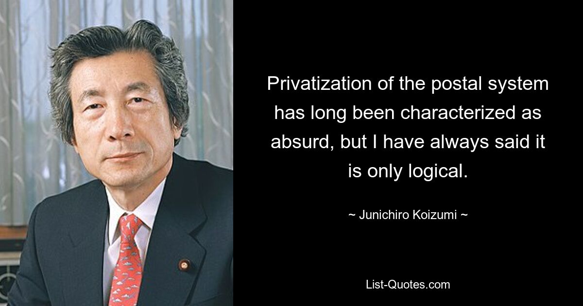 Privatization of the postal system has long been characterized as absurd, but I have always said it is only logical. — © Junichiro Koizumi