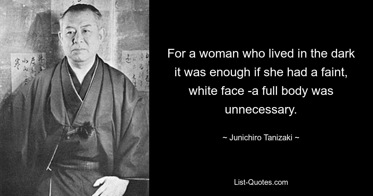 For a woman who lived in the dark it was enough if she had a faint, white face -a full body was unnecessary. — © Junichiro Tanizaki