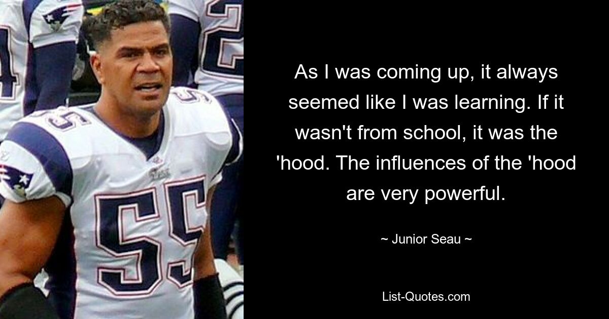 As I was coming up, it always seemed like I was learning. If it wasn't from school, it was the 'hood. The influences of the 'hood are very powerful. — © Junior Seau