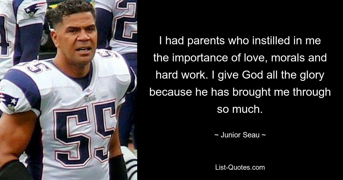 I had parents who instilled in me the importance of love, morals and hard work. I give God all the glory because he has brought me through so much. — © Junior Seau