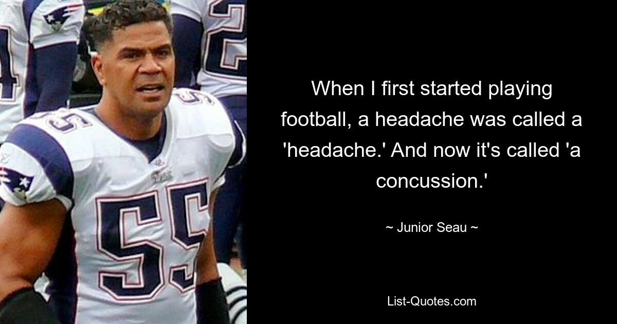 When I first started playing football, a headache was called a 'headache.' And now it's called 'a concussion.' — © Junior Seau