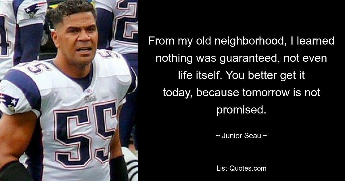 From my old neighborhood, I learned nothing was guaranteed, not even life itself. You better get it today, because tomorrow is not promised. — © Junior Seau