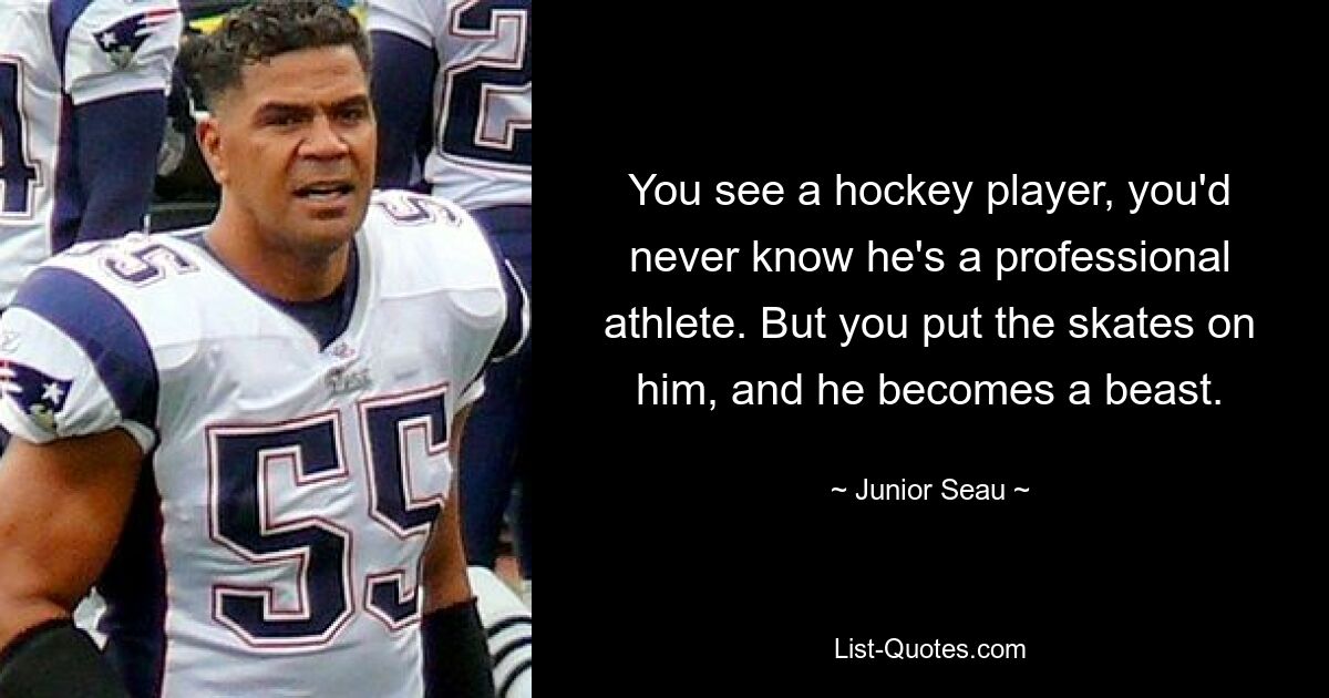 You see a hockey player, you'd never know he's a professional athlete. But you put the skates on him, and he becomes a beast. — © Junior Seau