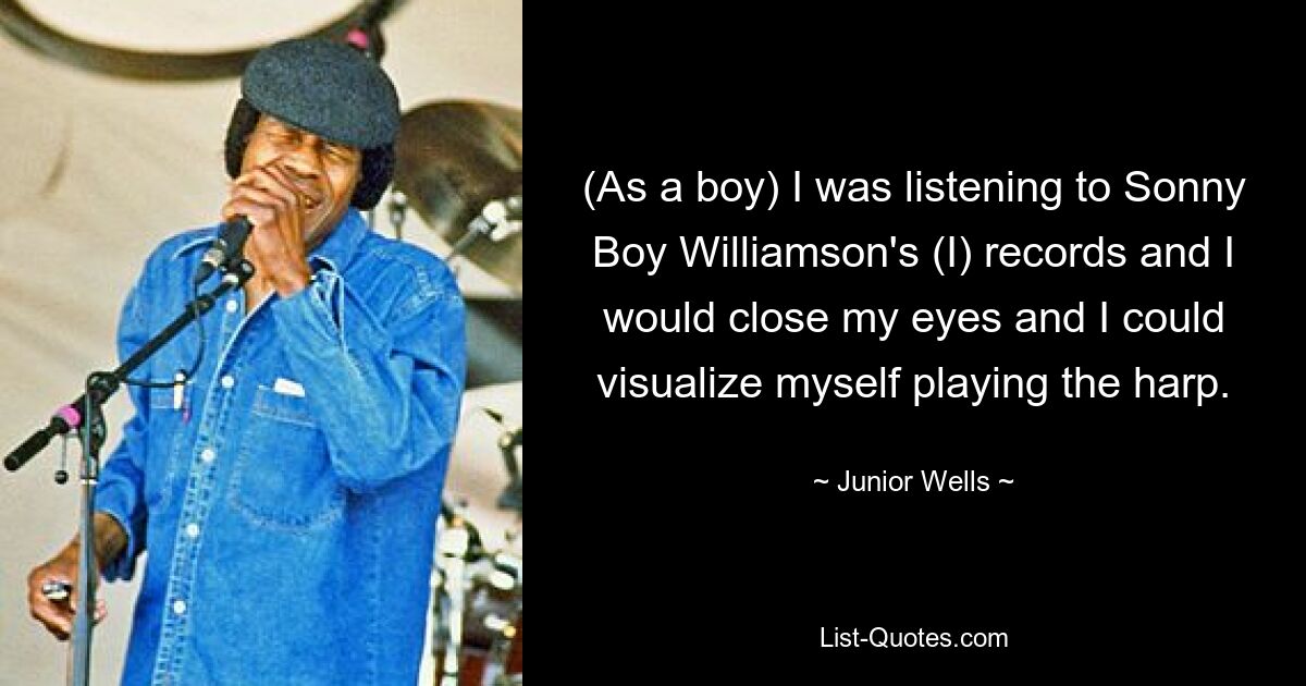 (As a boy) I was listening to Sonny Boy Williamson's (I) records and I would close my eyes and I could visualize myself playing the harp. — © Junior Wells