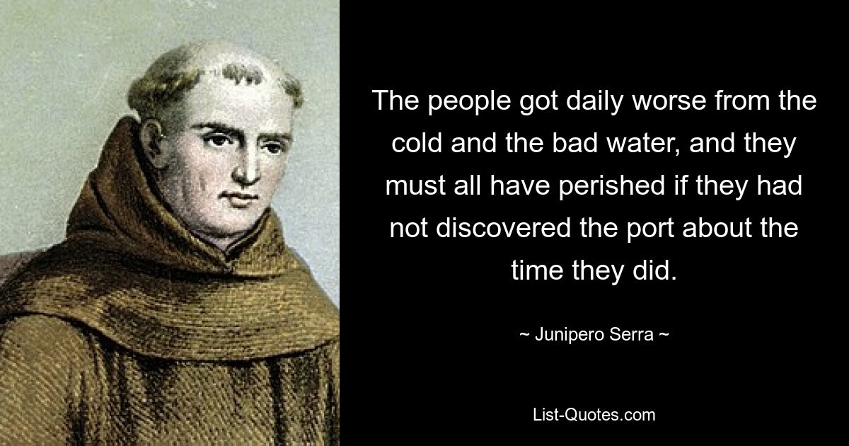 The people got daily worse from the cold and the bad water, and they must all have perished if they had not discovered the port about the time they did. — © Junipero Serra