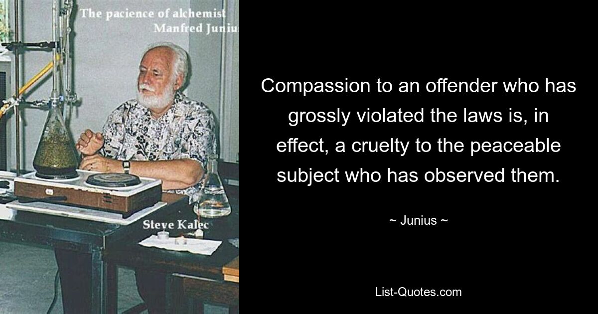 Compassion to an offender who has grossly violated the laws is, in effect, a cruelty to the peaceable subject who has observed them. — © Junius