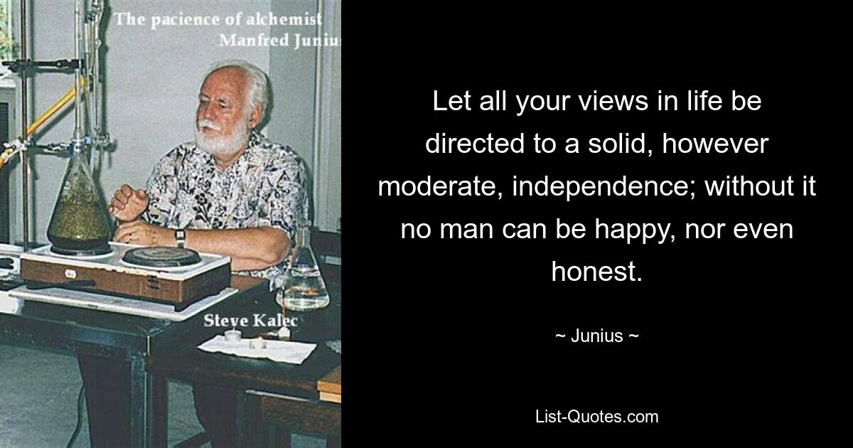 Let all your views in life be directed to a solid, however moderate, independence; without it no man can be happy, nor even honest. — © Junius