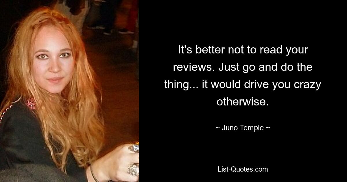 It's better not to read your reviews. Just go and do the thing... it would drive you crazy otherwise. — © Juno Temple