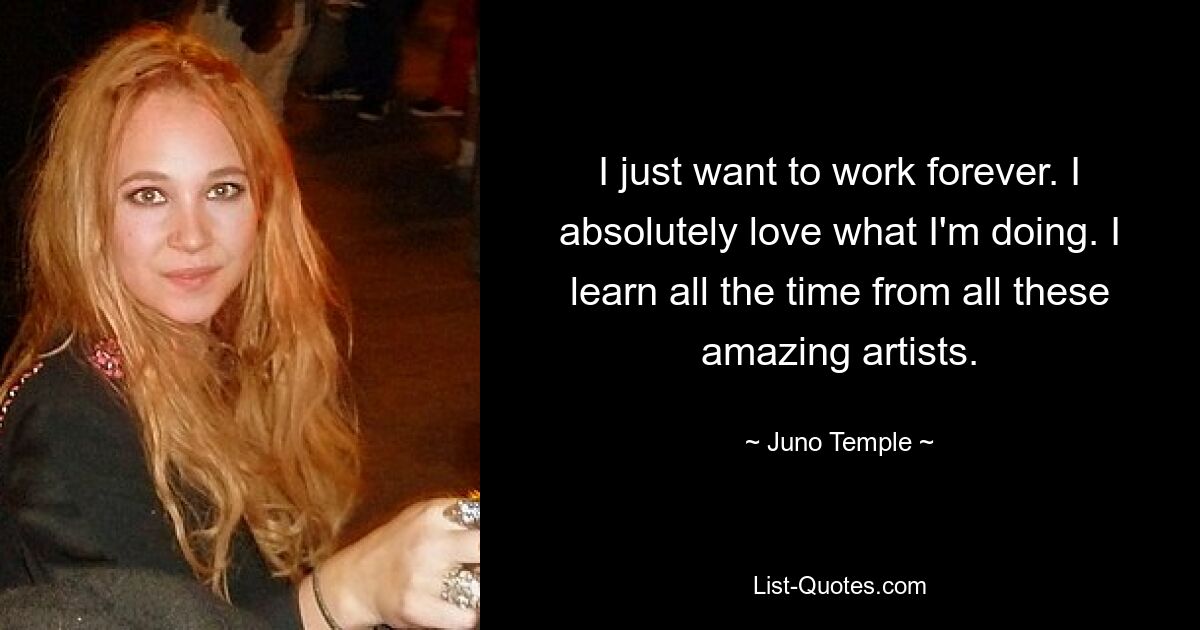 I just want to work forever. I absolutely love what I'm doing. I learn all the time from all these amazing artists. — © Juno Temple