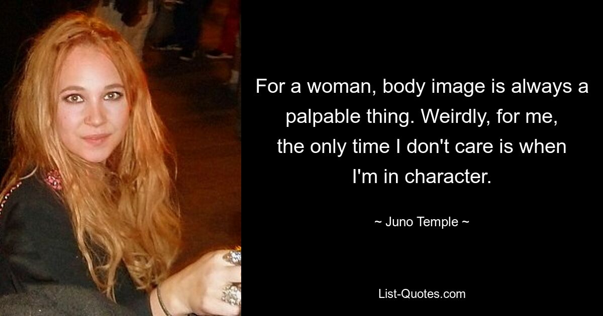 For a woman, body image is always a palpable thing. Weirdly, for me, the only time I don't care is when I'm in character. — © Juno Temple