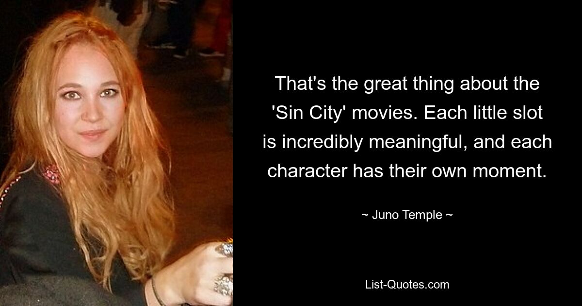 That's the great thing about the 'Sin City' movies. Each little slot is incredibly meaningful, and each character has their own moment. — © Juno Temple