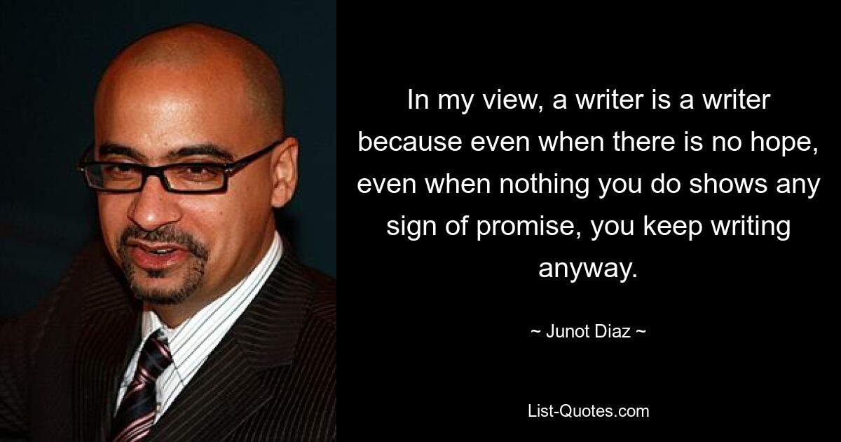 In my view, a writer is a writer because even when there is no hope, even when nothing you do shows any sign of promise, you keep writing anyway. — © Junot Diaz