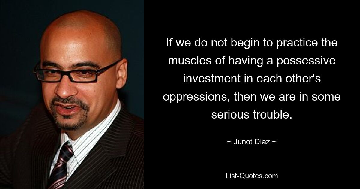 If we do not begin to practice the muscles of having a possessive investment in each other's oppressions, then we are in some serious trouble. — © Junot Diaz