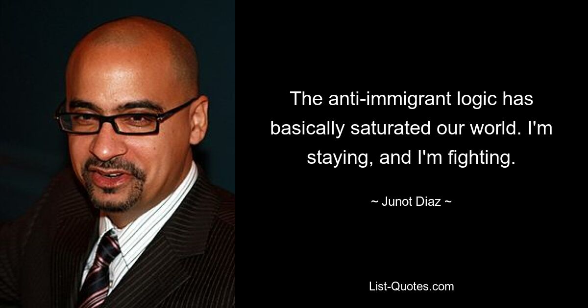 The anti-immigrant logic has basically saturated our world. I'm staying, and I'm fighting. — © Junot Diaz