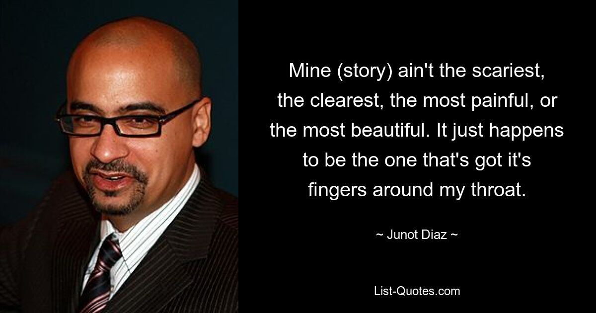 Mine (story) ain't the scariest, the clearest, the most painful, or the most beautiful. It just happens to be the one that's got it's fingers around my throat. — © Junot Diaz