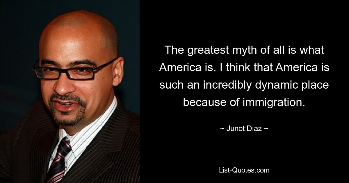 The greatest myth of all is what America is. I think that America is such an incredibly dynamic place because of immigration. — © Junot Diaz