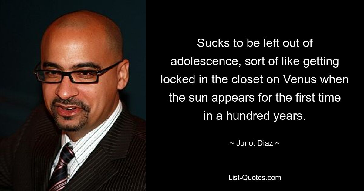 Sucks to be left out of adolescence, sort of like getting locked in the closet on Venus when the sun appears for the first time in a hundred years. — © Junot Diaz