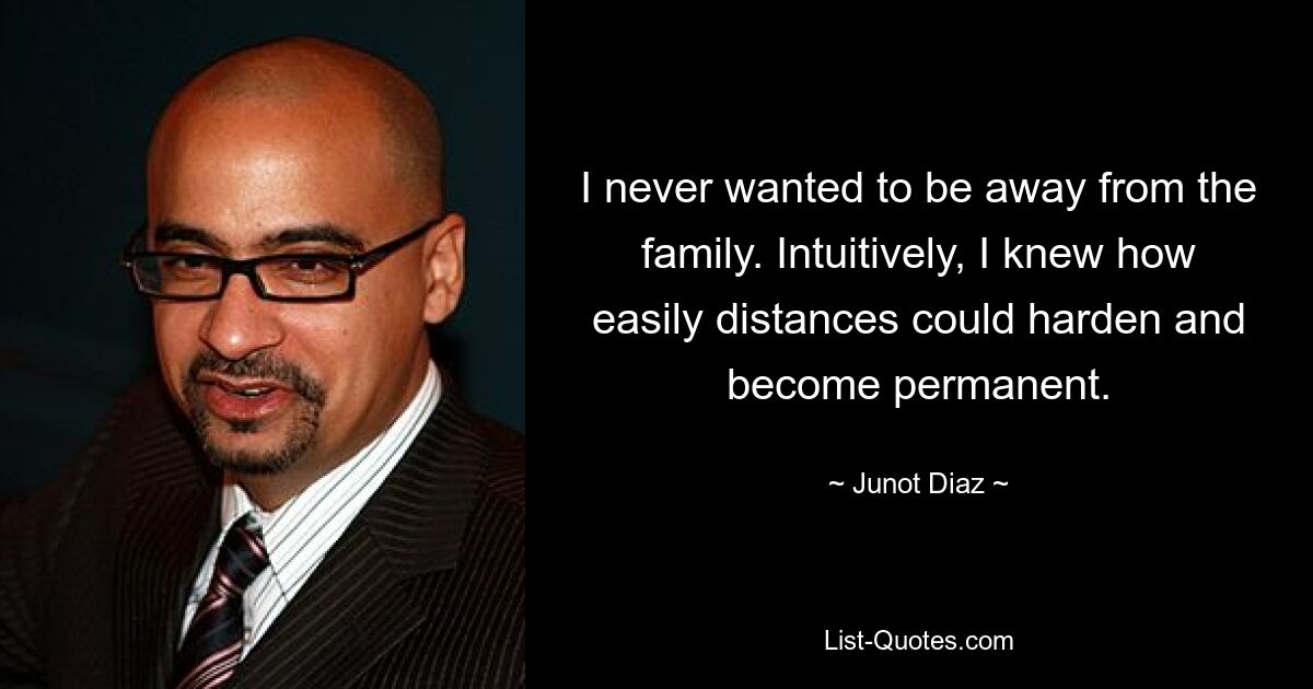 I never wanted to be away from the family. Intuitively, I knew how easily distances could harden and become permanent. — © Junot Diaz