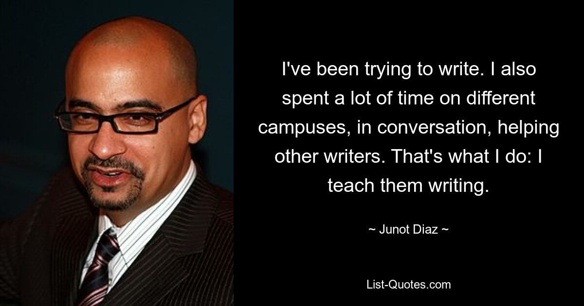 I've been trying to write. I also spent a lot of time on different campuses, in conversation, helping other writers. That's what I do: I teach them writing. — © Junot Diaz