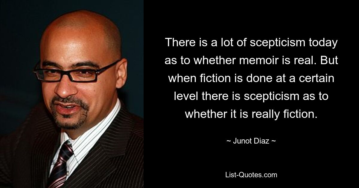 There is a lot of scepticism today as to whether memoir is real. But when fiction is done at a certain level there is scepticism as to whether it is really fiction. — © Junot Diaz