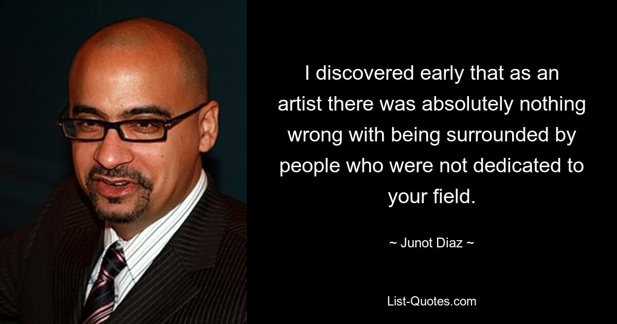 I discovered early that as an artist there was absolutely nothing wrong with being surrounded by people who were not dedicated to your field. — © Junot Diaz