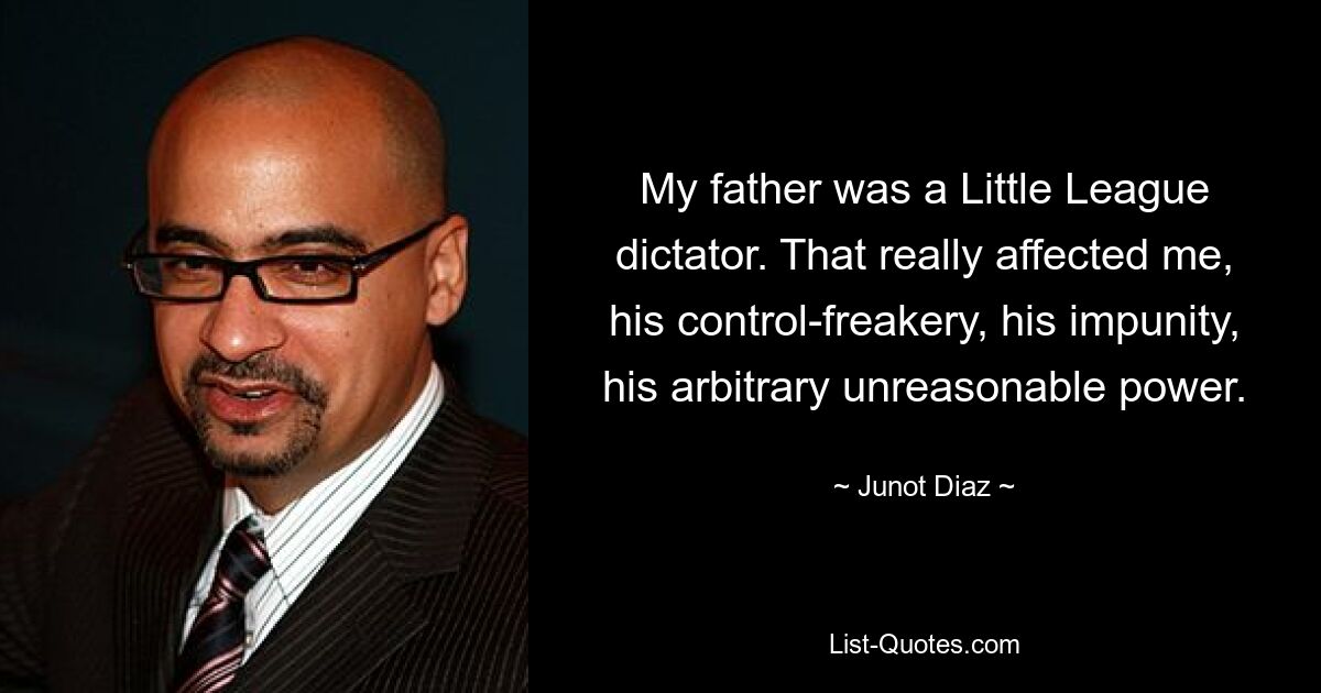 My father was a Little League dictator. That really affected me, his control-freakery, his impunity, his arbitrary unreasonable power. — © Junot Diaz