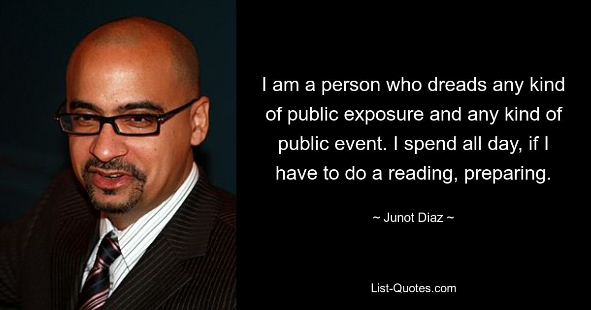 I am a person who dreads any kind of public exposure and any kind of public event. I spend all day, if I have to do a reading, preparing. — © Junot Diaz