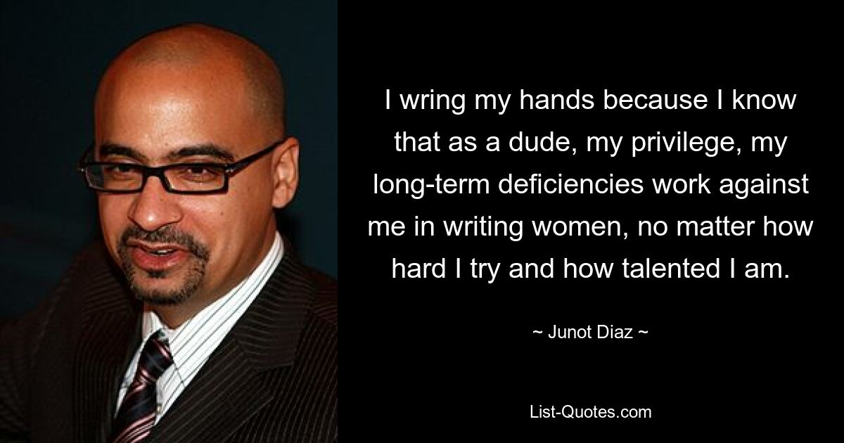 I wring my hands because I know that as a dude, my privilege, my long-term deficiencies work against me in writing women, no matter how hard I try and how talented I am. — © Junot Diaz