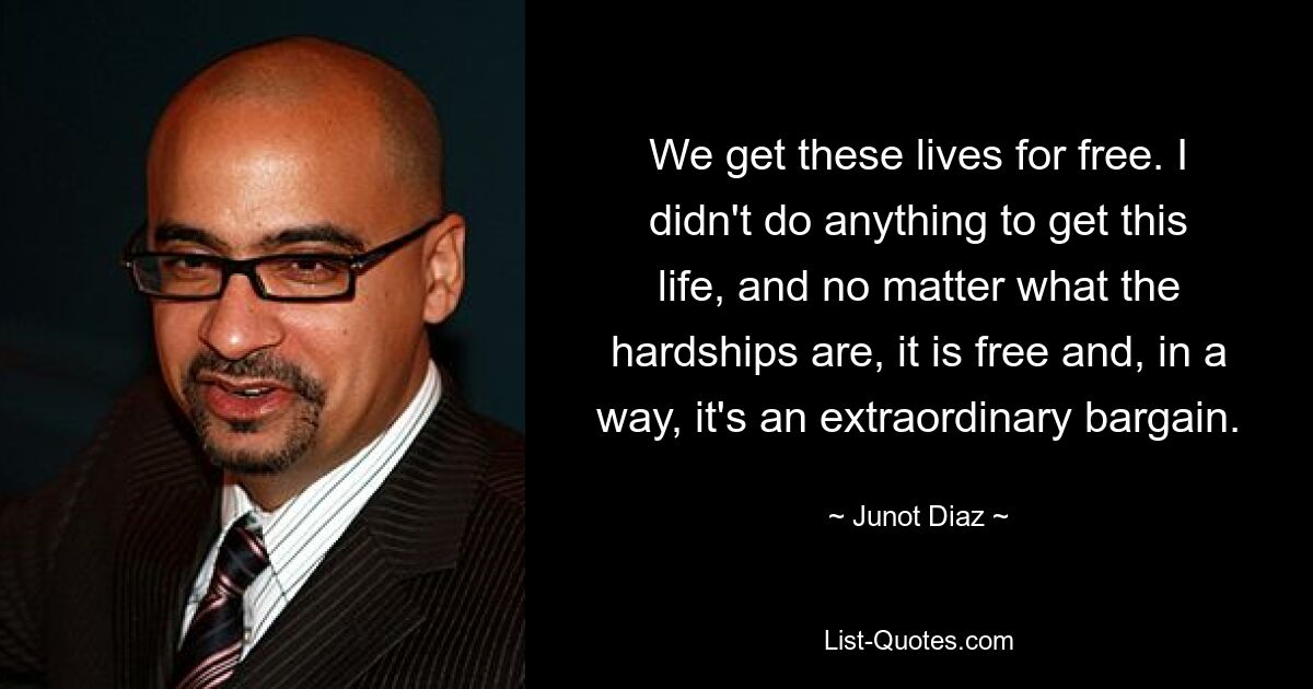 We get these lives for free. I didn't do anything to get this life, and no matter what the hardships are, it is free and, in a way, it's an extraordinary bargain. — © Junot Diaz