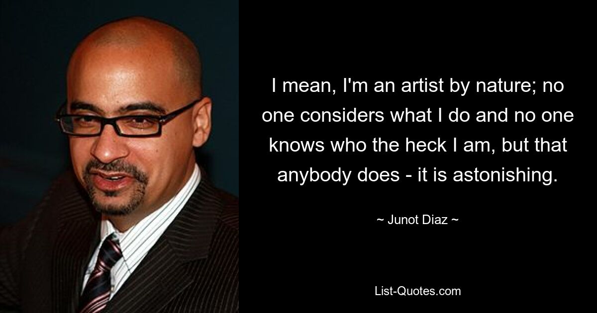 I mean, I'm an artist by nature; no one considers what I do and no one knows who the heck I am, but that anybody does - it is astonishing. — © Junot Diaz