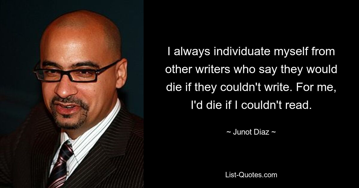 I always individuate myself from other writers who say they would die if they couldn't write. For me, I'd die if I couldn't read. — © Junot Diaz