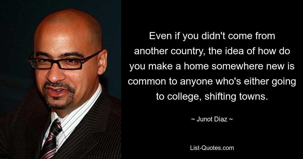 Even if you didn't come from another country, the idea of how do you make a home somewhere new is common to anyone who's either going to college, shifting towns. — © Junot Diaz