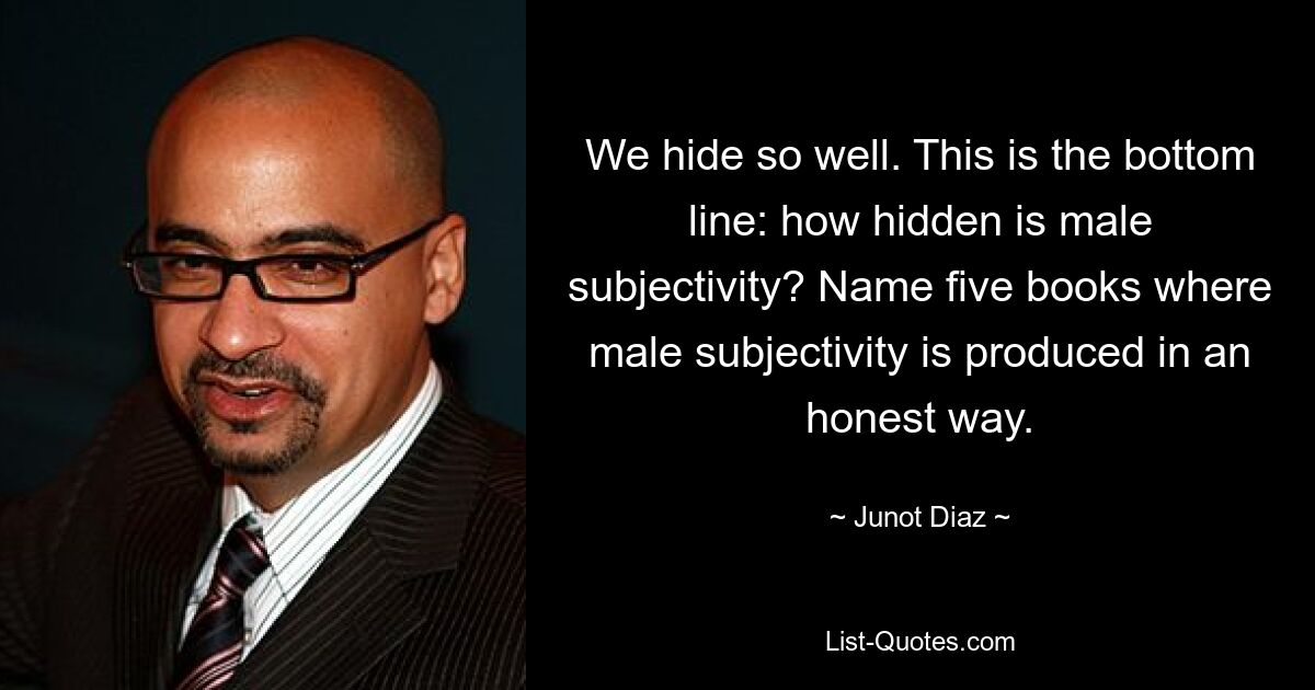 We hide so well. This is the bottom line: how hidden is male subjectivity? Name five books where male subjectivity is produced in an honest way. — © Junot Diaz